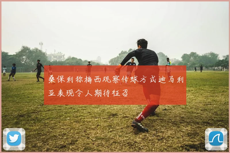 桑保利称梅西观察传球方式迪马利亚表现令人期待征召