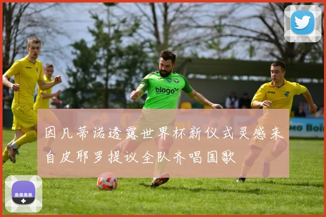 因凡蒂诺透露世界杯新仪式灵感来自皮耶罗提议全队齐唱国歌