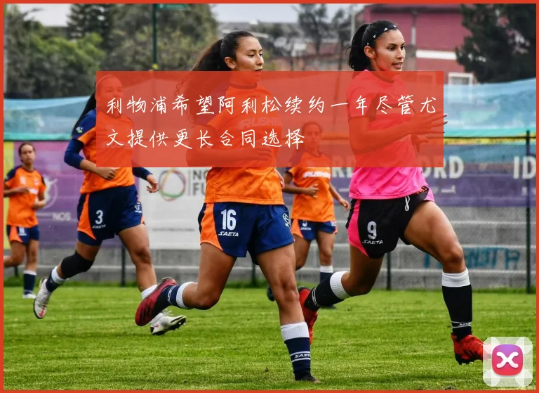 利物浦希望阿利松续约一年尽管尤文提供更长合同选择