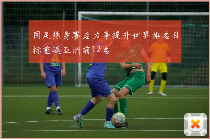 国足热身赛后力争提升世界排名目标重返亚洲前12名
