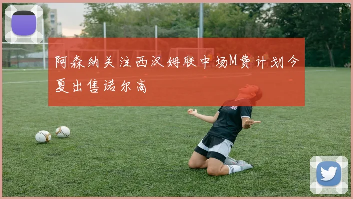 阿森纳关注西汉姆联中场M费计划今夏出售诺尔高