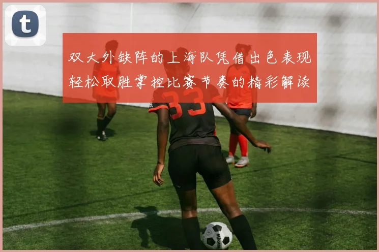 双大外缺阵的上海队凭借出色表现轻松取胜掌控比赛节奏的精彩解读