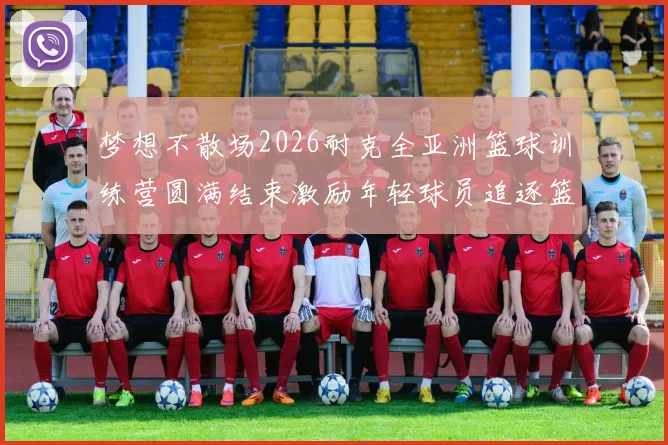 梦想不散场2026耐克全亚洲篮球训练营圆满结束激励年轻球员追逐篮球梦想