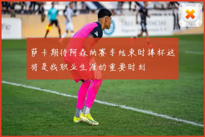 萨卡期待阿森纳赛季结束时捧杯这将是我职业生涯的重要时刻