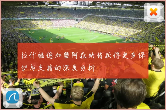 拉什福德加盟阿森纳将获得更多保护与支持的深度分析