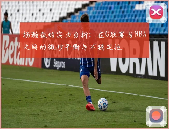 杨瀚森的实力分析：在G联赛与NBA之间的微妙平衡与不稳定性