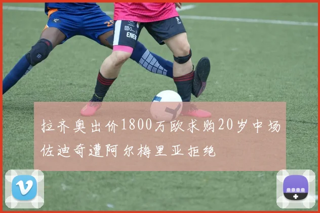 拉齐奥出价1800万欧求购20岁中场佐迪奇遭阿尔梅里亚拒绝