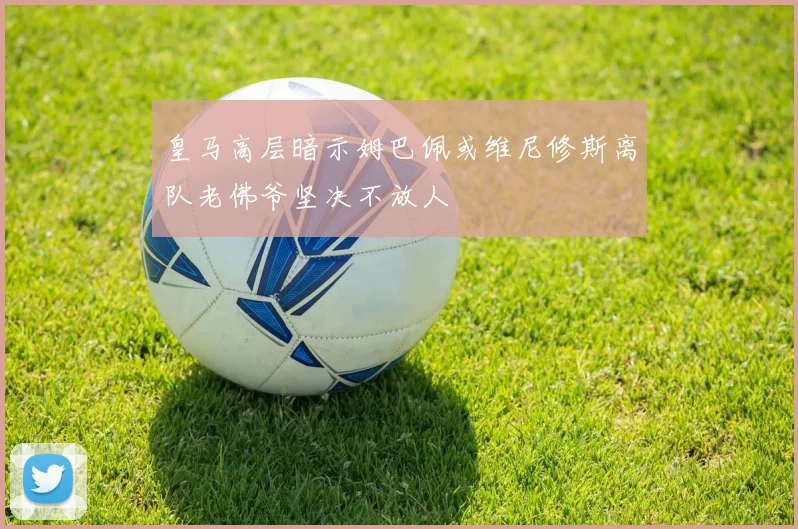 皇马高层暗示姆巴佩或维尼修斯离队老佛爷坚决不放人