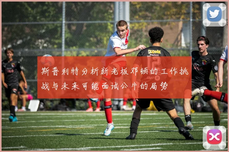 斯普利特分析新老板邓顿的工作挑战与未来可能面试公牛的局势